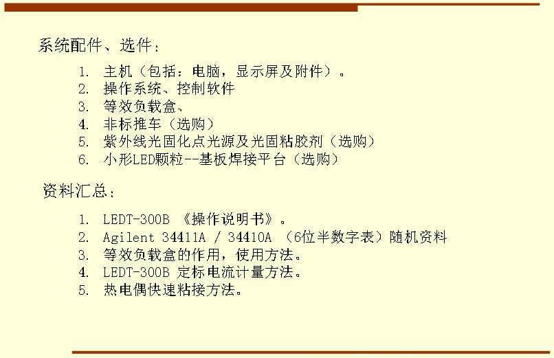 系統(tǒng)配件、選件： 主機（包括：電腦，顯示屏及附件）。 操作系統(tǒng)、控制軟件 等效負載盒、 非標(biāo)推車（選購） 紫外線光固化點光源及光固粘膠劑（選購） 小形LED顆粒--基板焊接平臺（選購）